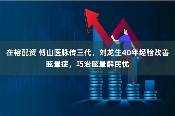在榕配资 傅山医脉传三代，刘龙生40年经验改善眩晕症，巧治眩晕解民忧