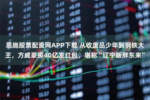 恩施股票配资网APP下载 从收废品少年到钢铁大王，方威豪掷40亿发红包，堪称“辽宁版胖东来”
