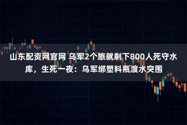 山东配资网官网 乌军2个旅就剩下800人死守水库，生死一夜：乌军绑塑料瓶渡水突围