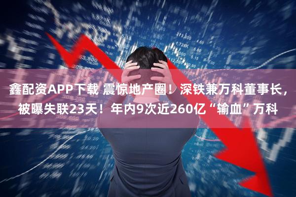 鑫配资APP下载 震惊地产圈！深铁兼万科董事长，被曝失联23天！年内9次近260亿“输血”万科