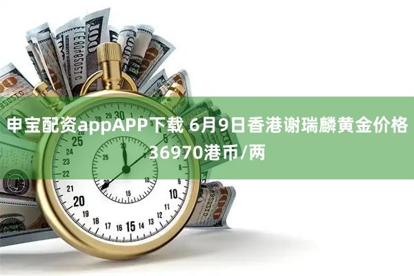 申宝配资appAPP下载 6月9日香港谢瑞麟黄金价格36970港币/两