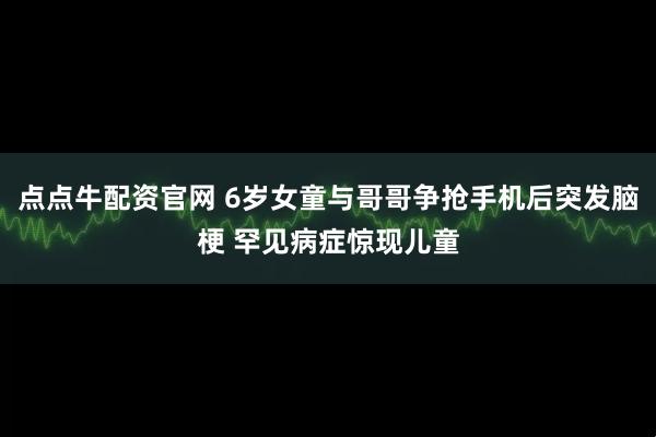 点点牛配资官网 6岁女童与哥哥争抢手机后突发脑梗 罕见病症惊现儿童