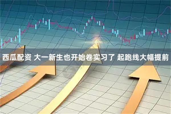 西瓜配资 大一新生也开始卷实习了 起跑线大幅提前