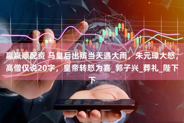 赢赢顺配资 马皇后出殡当天遇大雨，朱元璋大怒，高僧仅说20字，皇帝转怒为喜_郭子兴_葬礼_陛下
