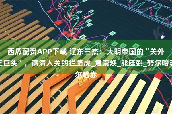 西瓜配资APP下载 辽东三杰：大明帝国的“关外三巨头”，满清入关的拦路虎_袁崇焕_熊廷弼_努尔哈赤
