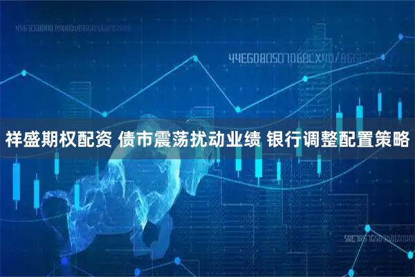 祥盛期权配资 债市震荡扰动业绩&#32;银行调整配置策略