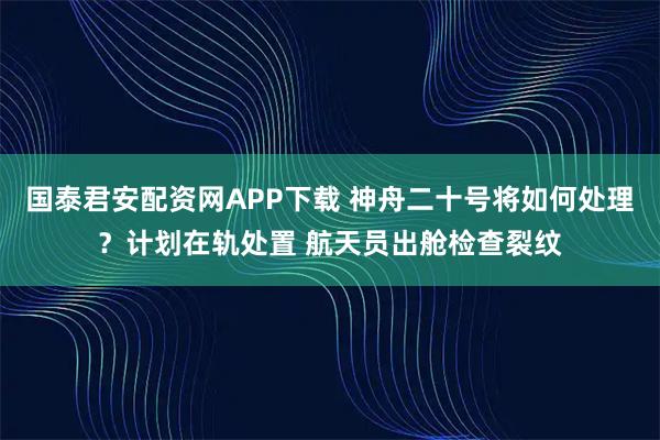 国泰君安配资网APP下载 神舟二十号将如何处理？计划在轨处置 航天员出舱检查裂纹