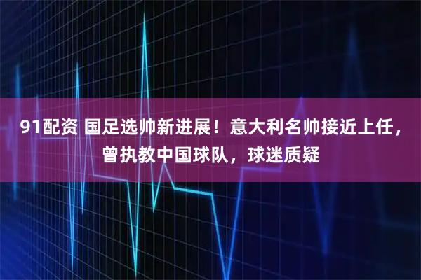 91配资 国足选帅新进展！意大利名帅接近上任，曾执教中国球队，球迷质疑