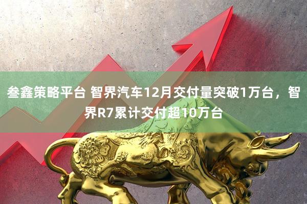 叁鑫策略平台 智界汽车12月交付量突破1万台，智界R7累计交付超10万台