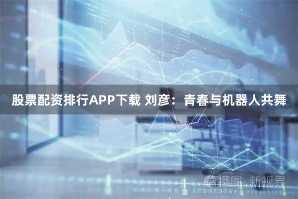 股票配资排行APP下载 刘彦：青春与机器人共舞