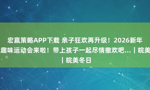 宏赢策略APP下载 亲子狂欢再升级！2026新年首波趣味运动会来啦！带上孩子一起尽情撒欢吧...｜皖美冬日