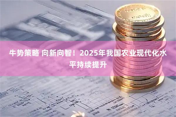 牛势策略 向新向智！2025年我国农业现代化水平持续提升