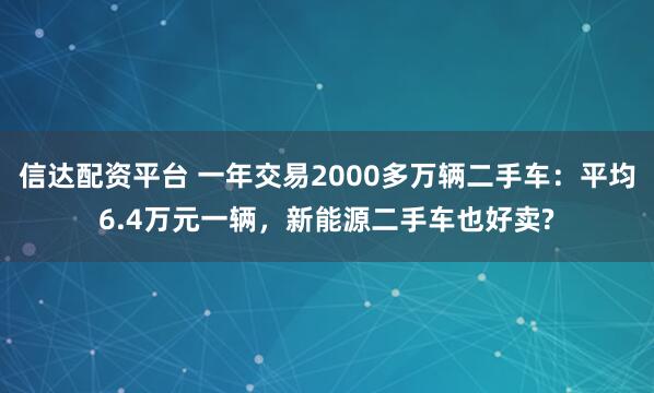 信达配资平台 一年交易2000多万辆二手车：平均6.4万元一辆，新能源二手车也好卖?