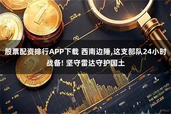 股票配资排行APP下载 西南边陲,这支部队24小时战备! 坚守雷达守护国土