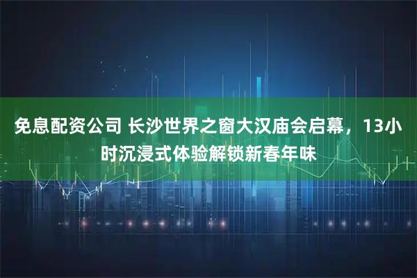 免息配资公司 长沙世界之窗大汉庙会启幕，13小时沉浸式体验解锁新春年味