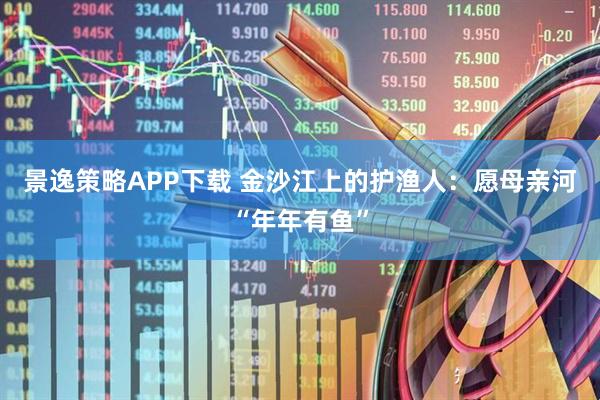 景逸策略APP下载 金沙江上的护渔人：愿母亲河“年年有鱼”