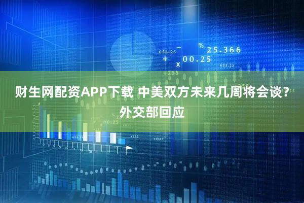 财生网配资APP下载 中美双方未来几周将会谈？外交部回应