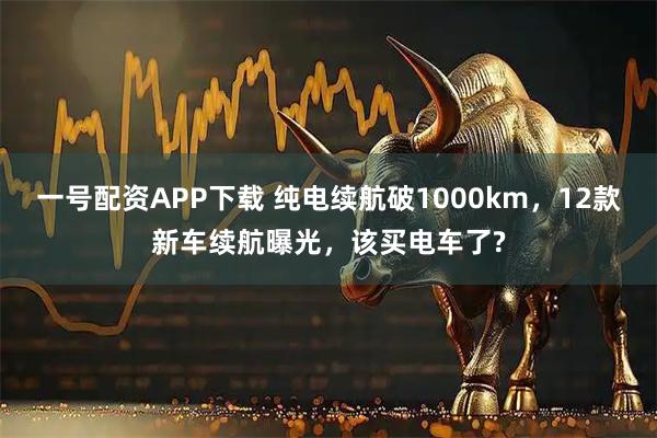一号配资APP下载 纯电续航破1000km，12款新车续航曝光，该买电车了?