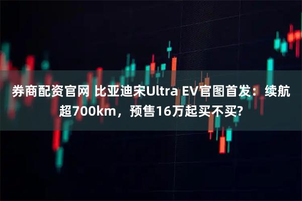 券商配资官网 比亚迪宋Ultra EV官图首发：续航超700km，预售16万起买不买?