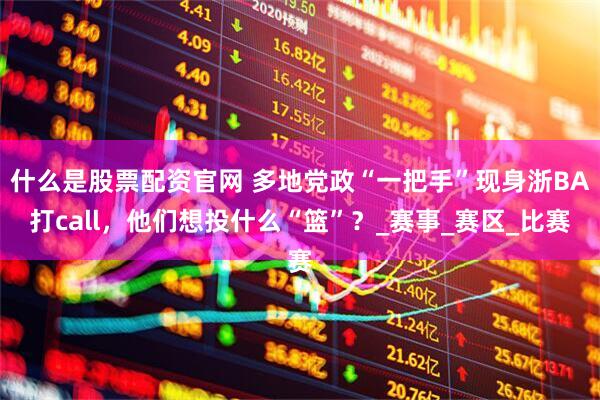 什么是股票配资官网 多地党政“一把手”现身浙BA打call，他们想投什么“篮”？_赛事_赛区_比赛