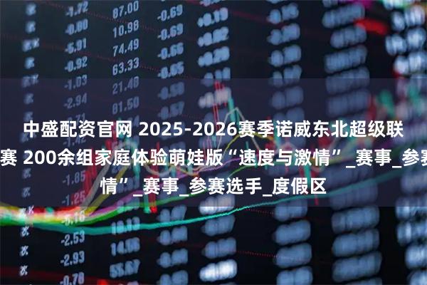 中盛配资官网 2025-2026赛季诺威东北超级联赛松花湖站开赛 200余组家庭体验萌娃版“速度与激情”_赛事_参赛选手_度假区