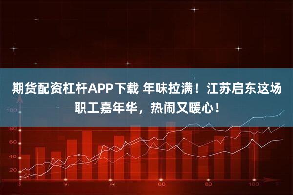 期货配资杠杆APP下载 年味拉满！江苏启东这场职工嘉年华，热闹又暖心！