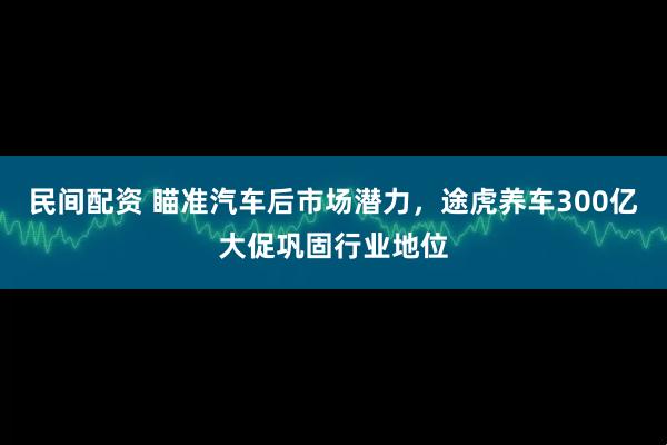 民间配资 瞄准汽车后市场潜力，途虎养车300亿大促巩固行业地位