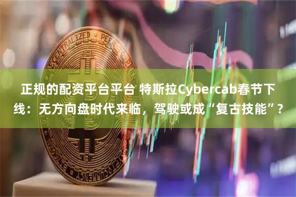 正规的配资平台平台 特斯拉Cybercab春节下线：无方向盘时代来临，驾驶或成“复古技能”?