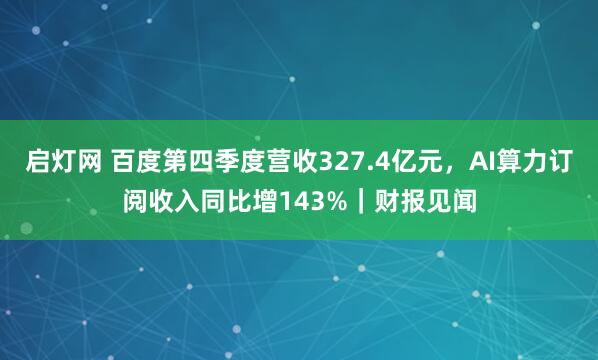 启灯网 百度第四季度营收327.4亿元，AI算力订阅收入同比增143%｜财报见闻