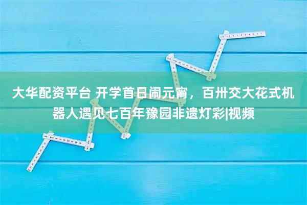 大华配资平台 开学首日闹元宵，百卅交大花式机器人遇见七百年豫园非遗灯彩|视频
