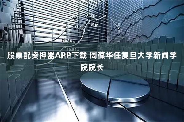 股票配资神器APP下载 周葆华任复旦大学新闻学院院长