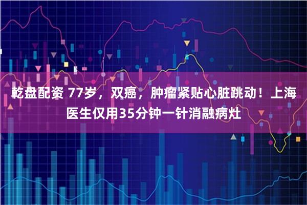 乾盘配资 77岁，双癌，肿瘤紧贴心脏跳动！上海医生仅用35分钟一针消融病灶