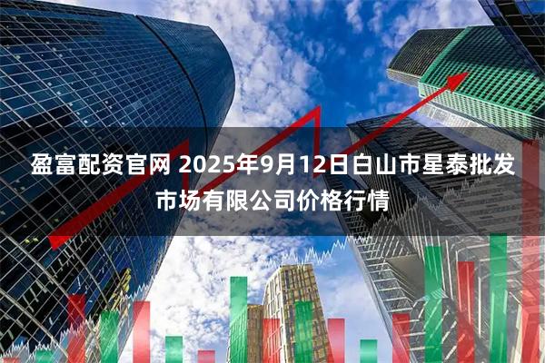 盈富配资官网 2025年9月12日白山市星泰批发市场有限公司价格行情