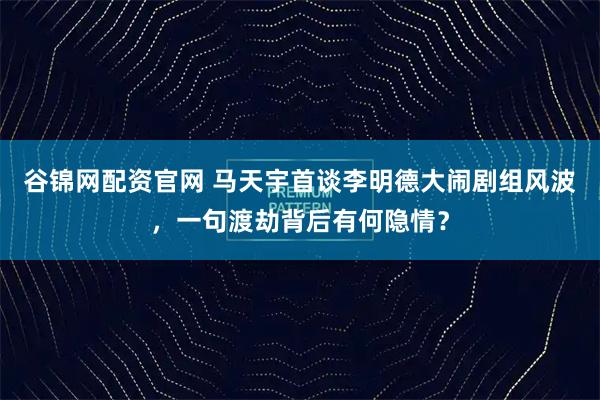 谷锦网配资官网 马天宇首谈李明德大闹剧组风波，一句渡劫背后有何隐情？