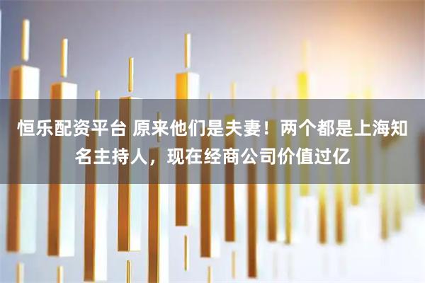 恒乐配资平台 原来他们是夫妻！两个都是上海知名主持人，现在经商公司价值过亿